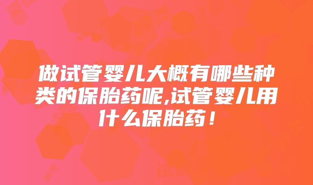 做试管婴儿大概有哪些种类的保胎药呢,试管婴儿用什么保胎药！
