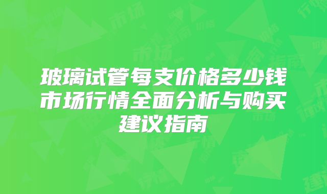玻璃试管每支价格多少钱市场行情全面分析与购买建议指南