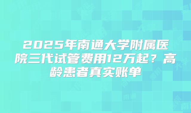 2025年南通大学附属医院三代试管费用12万起?高龄患者真实账单