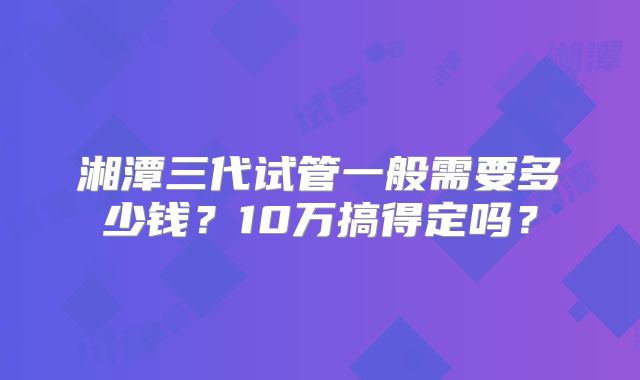 湘潭三代试管一般需要多少钱?10万搞得定吗?