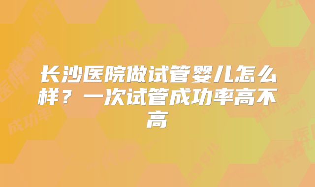 长沙医院做试管婴儿怎么样？一次试管成功率高不高