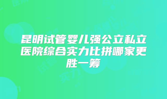 昆明试管婴儿强公立私立医院综合实力比拼哪家更胜一筹