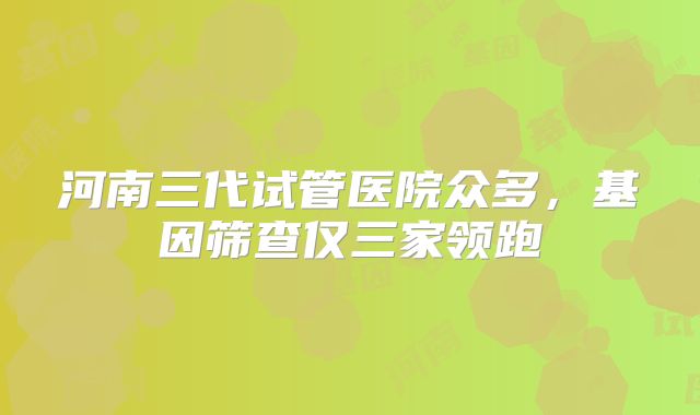 河南三代试管医院众多，基因筛查仅三家领跑