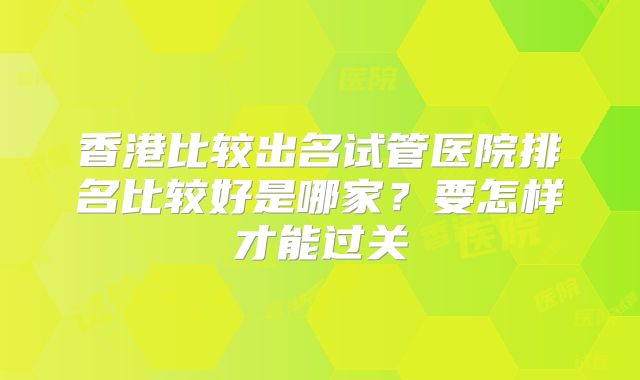 香港比较出名试管医院排名比较好是哪家?要怎样才能过关