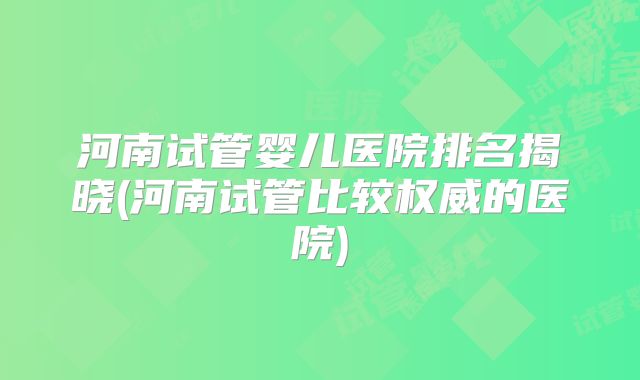 河南试管婴儿医院排名揭晓(河南试管比较权威的医院)