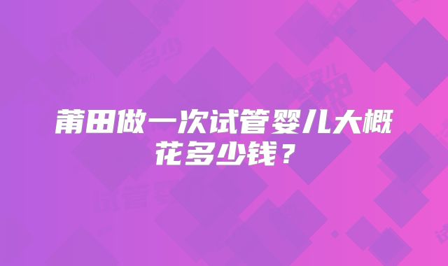 莆田做一次试管婴儿大概花多少钱?