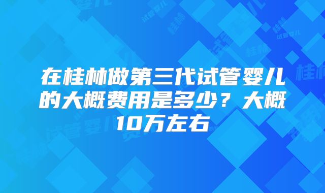 在桂林做第三代试管婴儿的大概费用是多少?大概10万左右