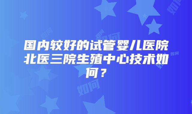国内较好的试管婴儿医院北医三院生殖中心技术如何？
