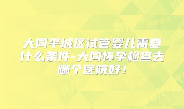 大同平城区试管婴儿需要什么条件-大同怀孕检查去哪个医院好!