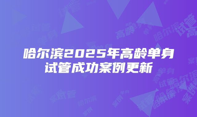 哈尔滨2025年高龄单身试管成功案例更新