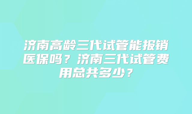 济南高龄三代试管能报销医保吗？济南三代试管费用总共多少？