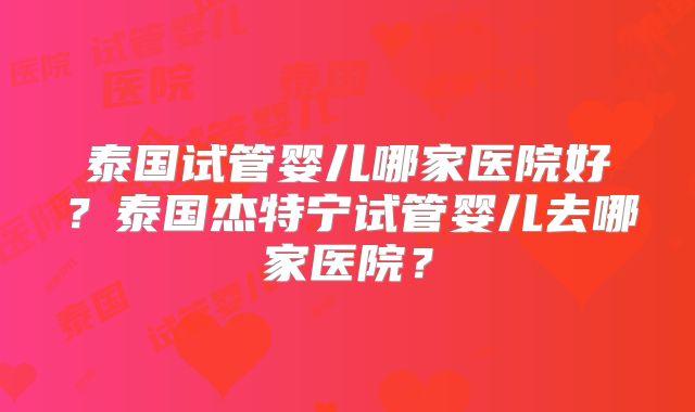 泰国试管婴儿哪家医院好？泰国杰特宁试管婴儿去哪家医院？