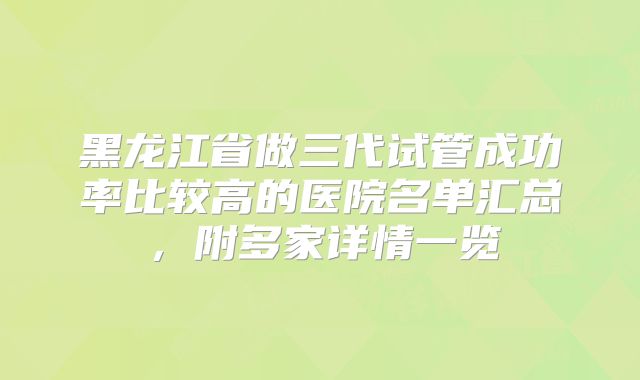 黑龙江省做三代试管成功率比较高的医院名单汇总，附多家详情一览