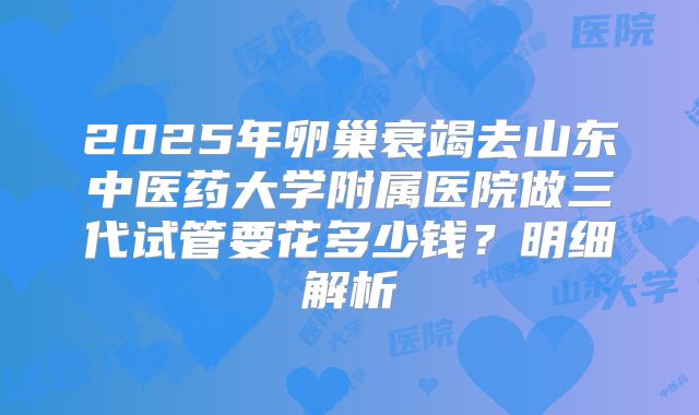 2025年卵巢衰竭去山东中医药大学附属医院做三代试管要花多少钱?明细解析
