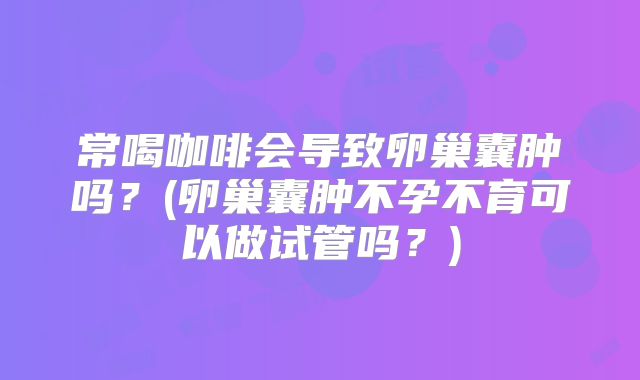 常喝咖啡会导致卵巢囊肿吗?(卵巢囊肿不孕不育可以做试管吗?)