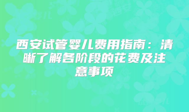 西安试管婴儿费用指南:清晰了解各阶段的花费及注意事项