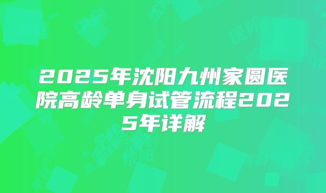 2025年沈阳九州家圆医院高龄单身试管流程2025年详解