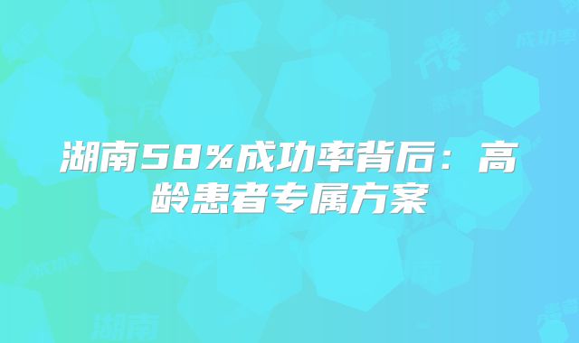 湖南58%成功率背后：高龄患者专属方案