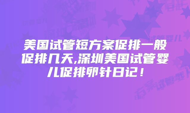 美国试管短方案促排一般促排几天,深圳美国试管婴儿促排卵针日记！