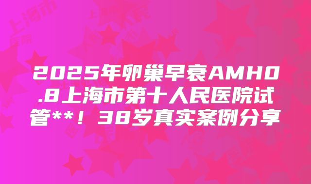 2025年卵巢早衰AMH0.8上海市第十人民医院试管**！38岁真实案例分享