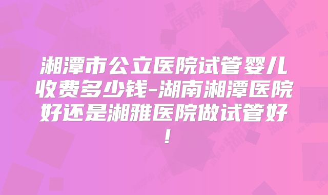 湘潭市公立医院试管婴儿收费多少钱-湖南湘潭医院好还是湘雅医院做试管好！