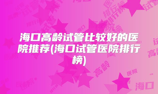 海口高龄试管比较好的医院推荐(海口试管医院排行榜)