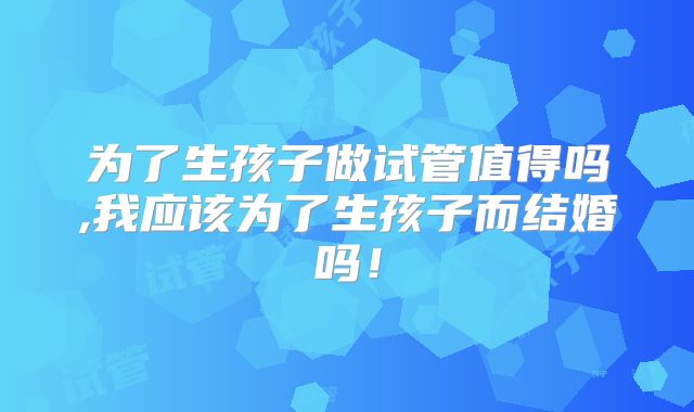为了生孩子做试管值得吗,我应该为了生孩子而结婚吗!