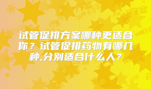 试管促排方案哪种更适合你？试管促排药物有哪几种,分别适合什么人？