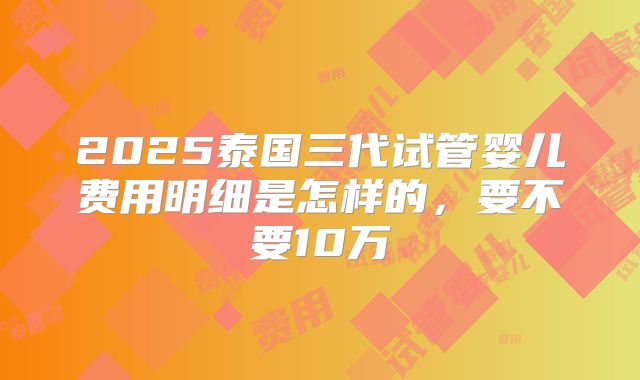 2025泰国三代试管婴儿费用明细是怎样的，要不要10万