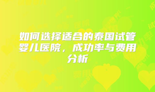 如何选择适合的泰国试管婴儿医院，成功率与费用分析