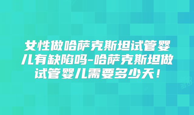 女性做哈萨克斯坦试管婴儿有缺陷吗-哈萨克斯坦做试管婴儿需要多少天!