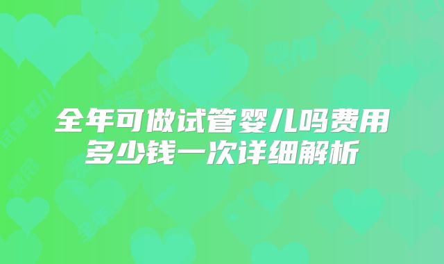 全年可做试管婴儿吗费用多少钱一次详细解析