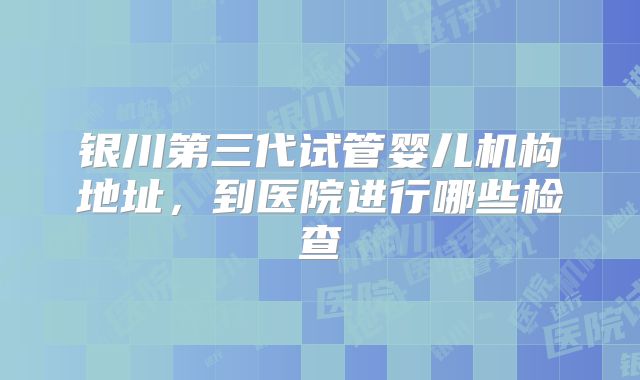 银川第三代试管婴儿机构地址,到医院进行哪些检查