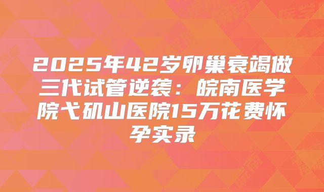 2025年42岁卵巢衰竭做三代试管逆袭：皖南医学院弋矶山医院15万花费怀孕实录