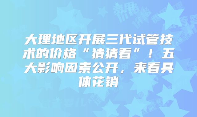 大理地区开展三代试管技术的价格“猜猜看”!五大影响因素公开,来看具体花销
