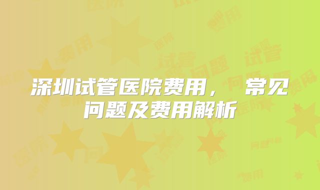 深圳试管医院费用, 常见问题及费用解析