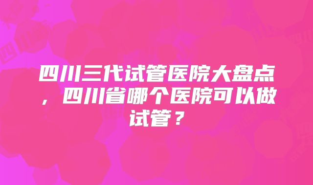 四川三代试管医院大盘点,四川省哪个医院可以做试管?