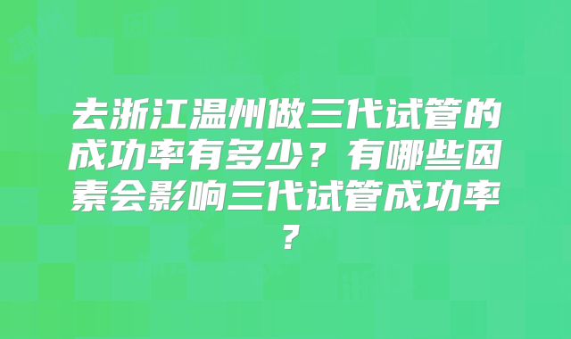 去浙江温州做三代试管的成功率有多少?有哪些因素会影响三代试管成功率?