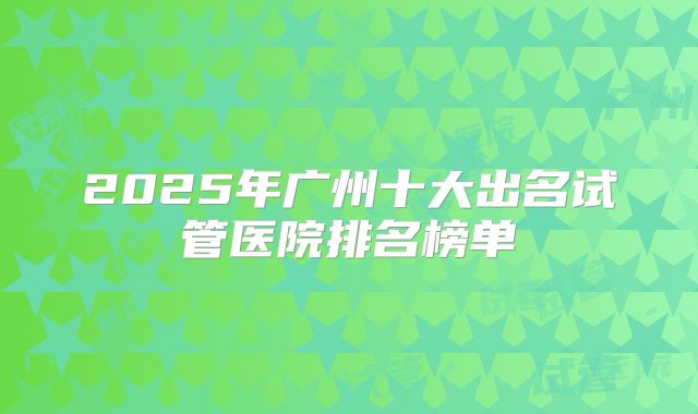 2025年广州十大出名试管医院排名榜单