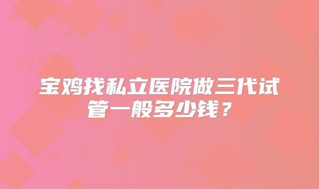 宝鸡找私立医院做三代试管一般多少钱?