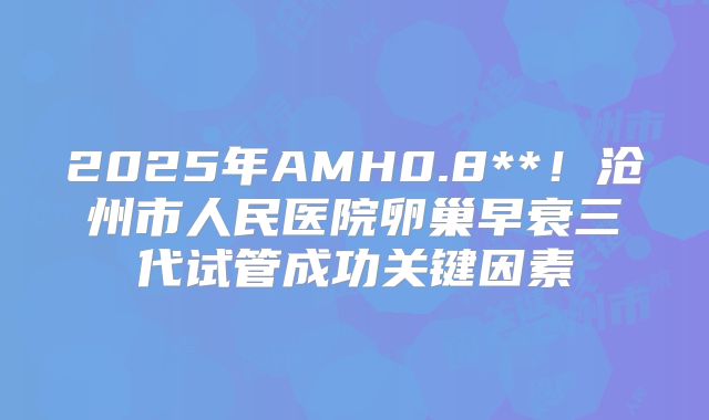 2025年AMH0.8**!沧州市人民医院卵巢早衰三代试管成功关键因素