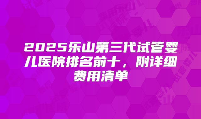 2025乐山第三代试管婴儿医院排名前十,附详细费用清单