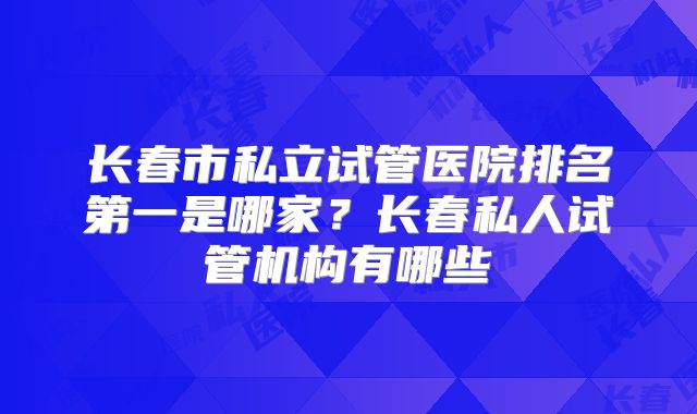 长春市私立试管医院排名第一是哪家?长春私人试管机构有哪些