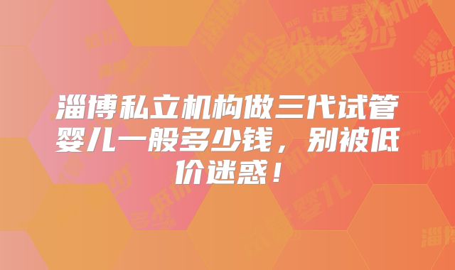 淄博私立机构做三代试管婴儿一般多少钱，别被低价迷惑！