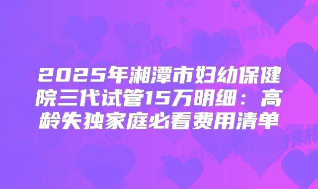 2025年湘潭市妇幼保健院三代试管15万明细:高龄失独家庭必看费用清单