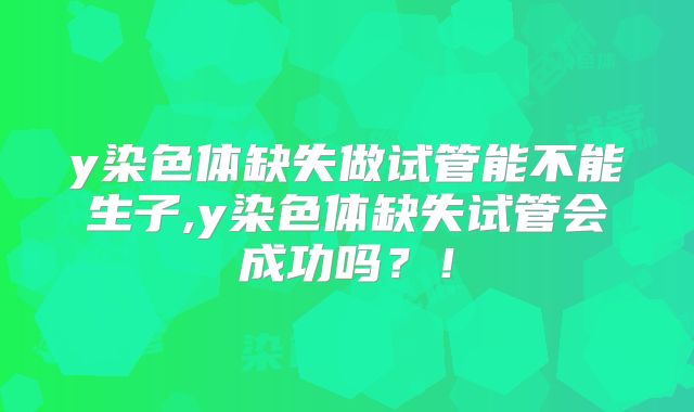 y染色体缺失做试管能不能生子,y染色体缺失试管会成功吗？！
