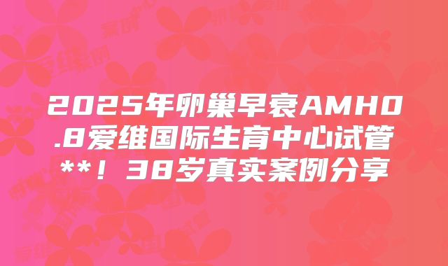 2025年卵巢早衰AMH0.8爱维国际生育中心试管**!38岁真实案例分享