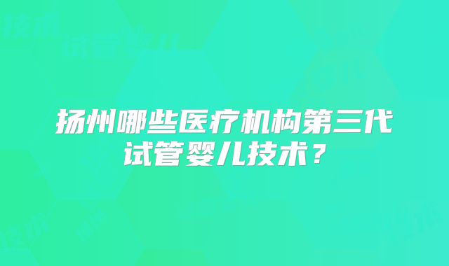 扬州哪些医疗机构第三代试管婴儿技术?