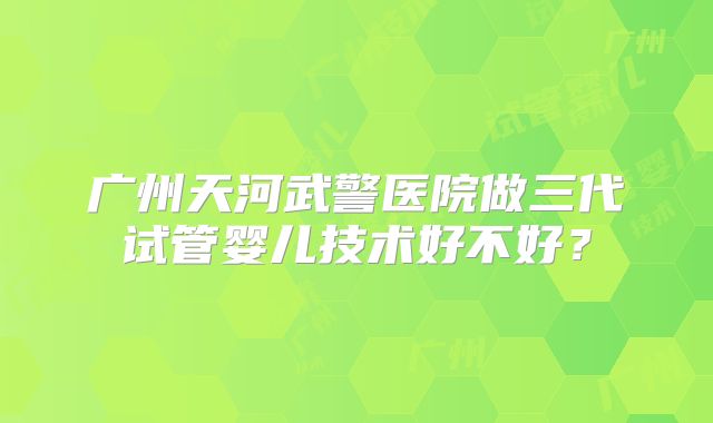 广州天河武警医院做三代试管婴儿技术好不好?