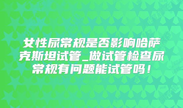 女性尿常规是否影响哈萨克斯坦试管_做试管检查尿常规有问题能试管吗！